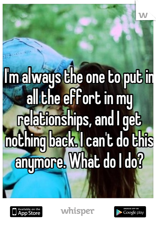 I'm always the one to put in all the effort in my relationships, and I get nothing back. I can't do this anymore. What do I do?