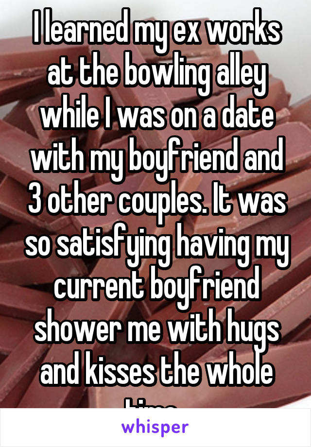 I learned my ex works at the bowling alley while I was on a date with my boyfriend and 3 other couples. It was so satisfying having my current boyfriend shower me with hugs and kisses the whole time. 