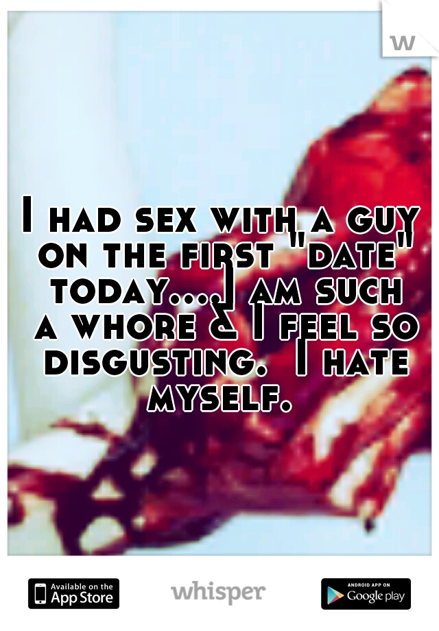 I had sex with a guy on the first "date" today....I am such a whore & I feel so disgusting.  I hate myself. 