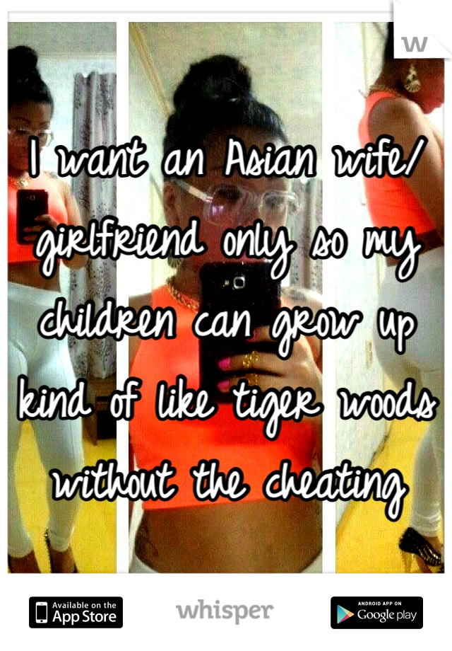 I want an Asian wife/ girlfriend only so my children can grow up kind of like tiger woods without the cheating