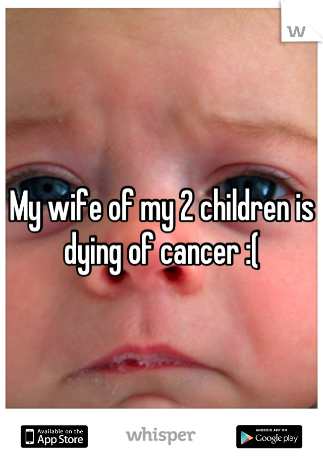 My wife of my 2 children is dying of cancer :(