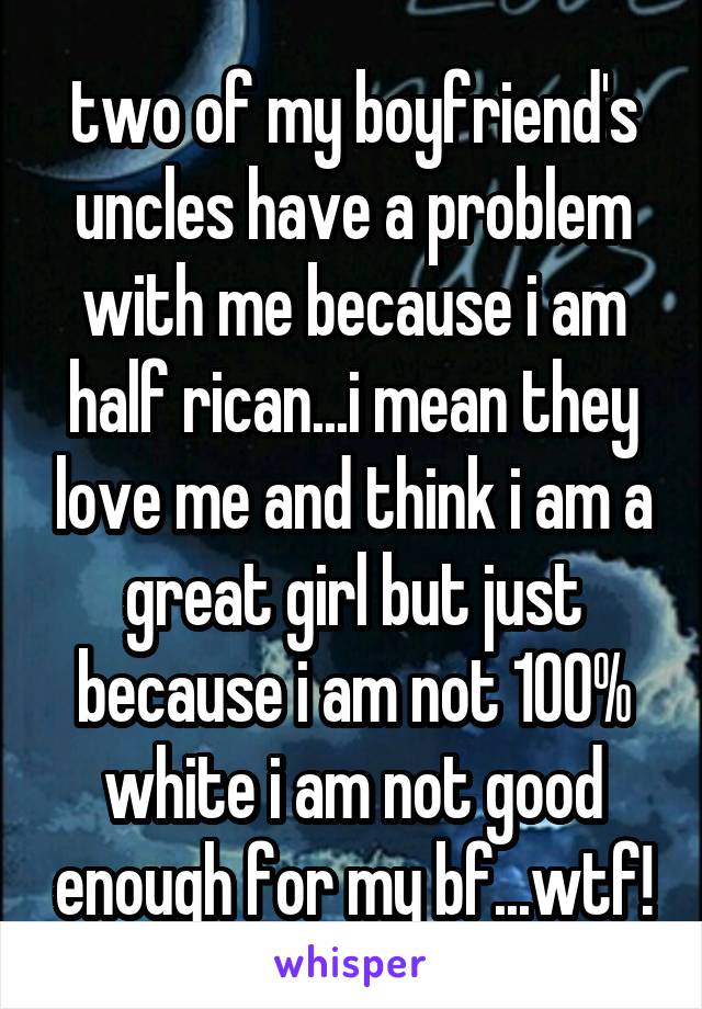 two of my boyfriend's uncles have a problem with me because i am half rican...i mean they love me and think i am a great girl but just because i am not 100% white i am not good enough for my bf...wtf!