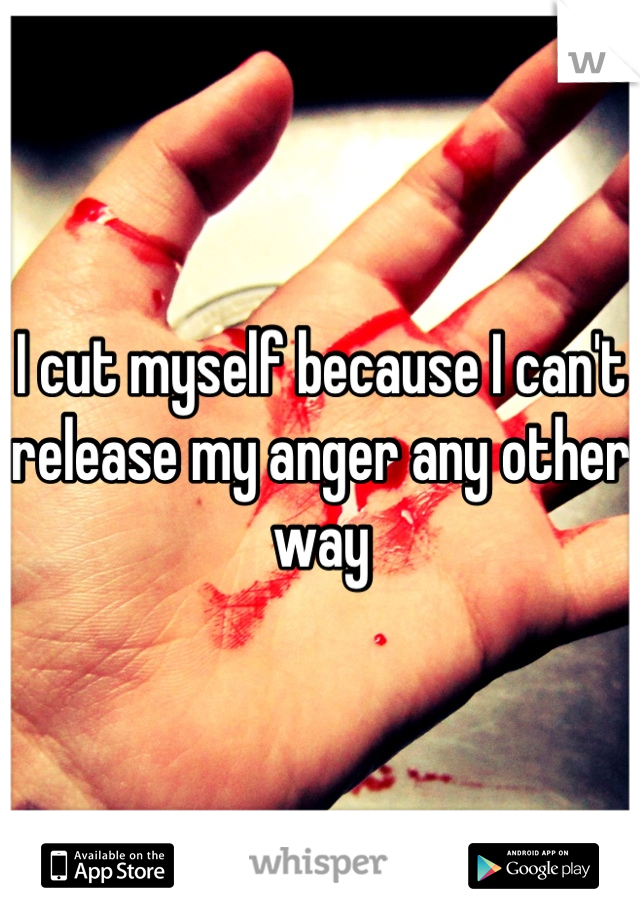 I cut myself because I can't release my anger any other way