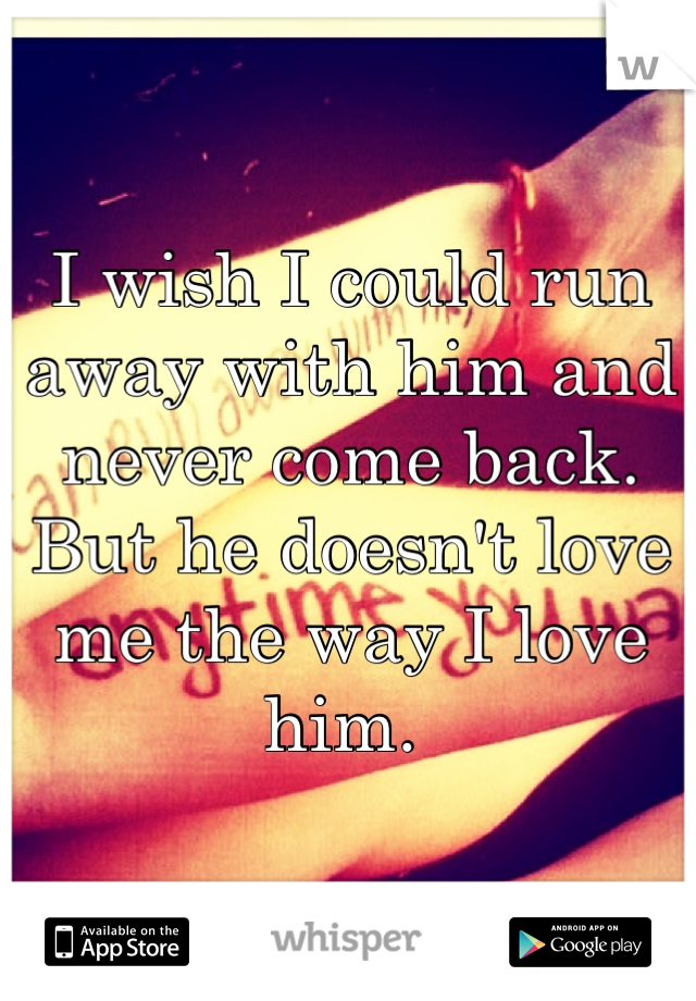 I wish I could run away with him and never come back. But he doesn't love me the way I love him. 