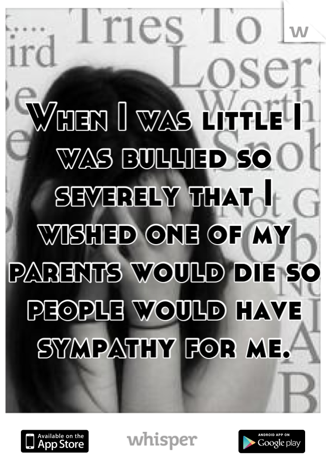 When I was little I was bullied so severely that I wished one of my parents would die so people would have sympathy for me.