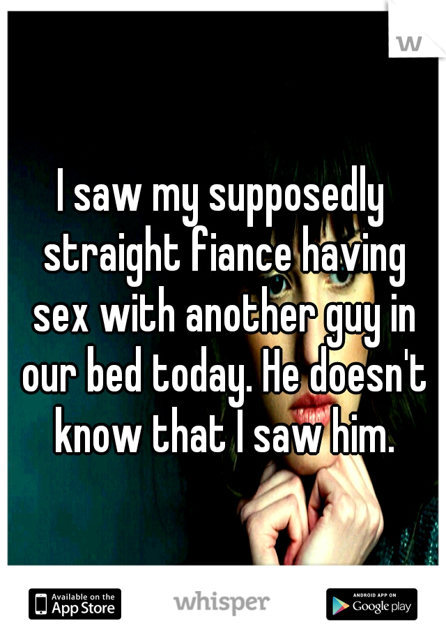 I saw my supposedly straight fiance having sex with another guy in our bed today. He doesn't know that I saw him.