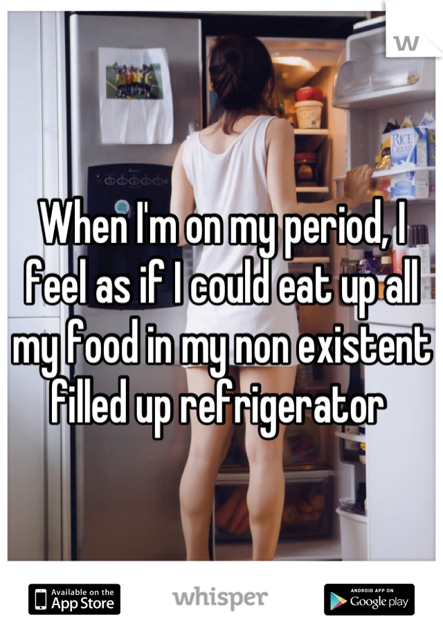 When I'm on my period, I feel as if I could eat up all my food in my non existent filled up refrigerator 