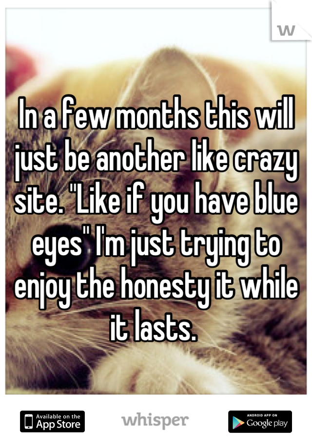 In a few months this will just be another like crazy site. "Like if you have blue eyes" I'm just trying to enjoy the honesty it while it lasts. 