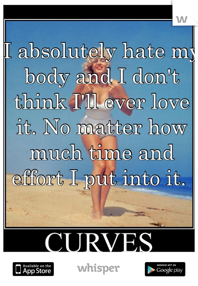 I absolutely hate my body and I don't think I'll ever love it. No matter how much time and effort I put into it. 