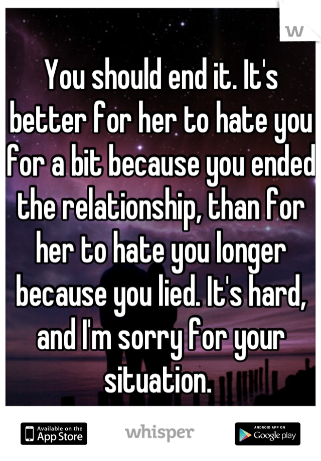 You should end it. It's better for her to hate you for a bit because you ended the relationship, than for her to hate you longer because you lied. It's hard, and I'm sorry for your situation. 