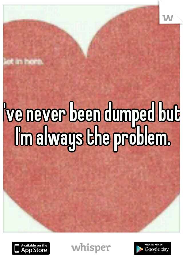 I've never been dumped but I'm always the problem.
