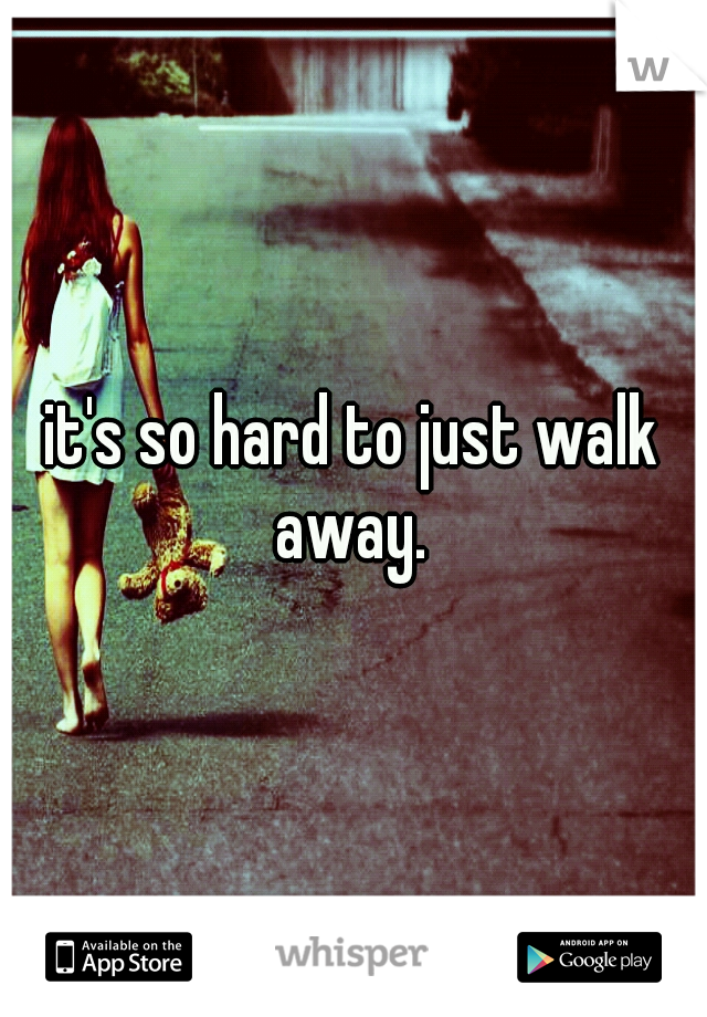it's so hard to just walk away. 