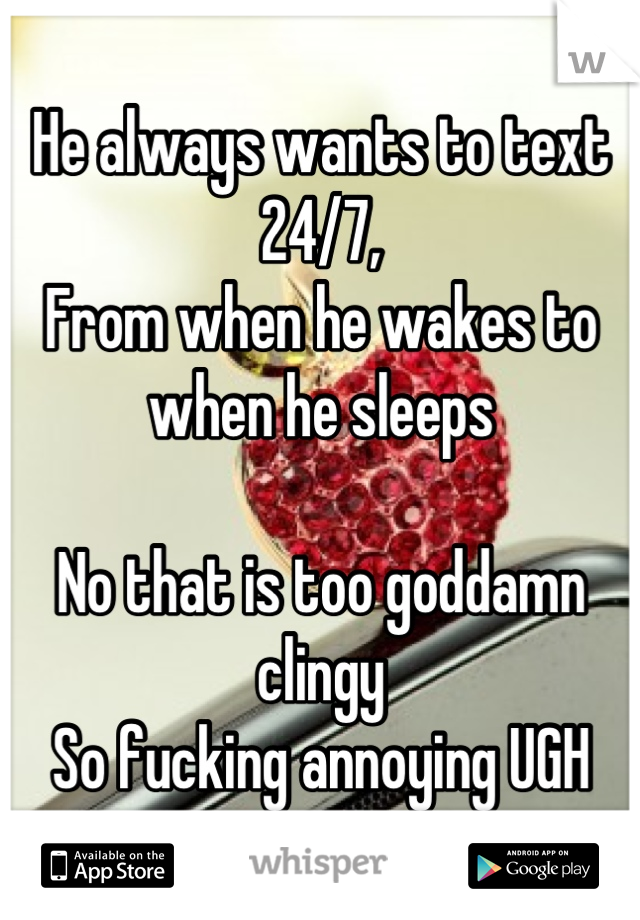 He always wants to text 24/7, 
From when he wakes to when he sleeps

No that is too goddamn clingy
So fucking annoying UGH