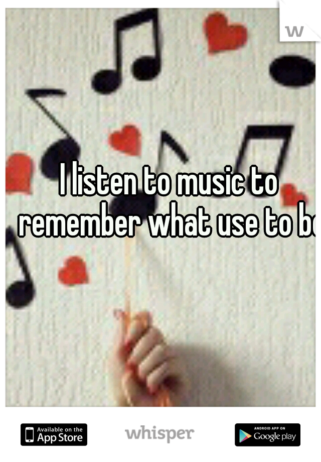 I listen to music to remember what use to be

