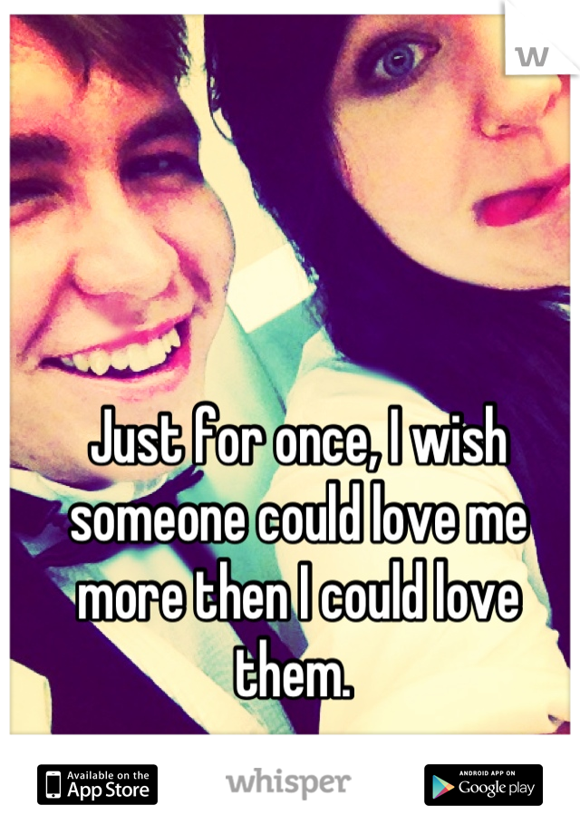 Just for once, I wish someone could love me more then I could love them. 