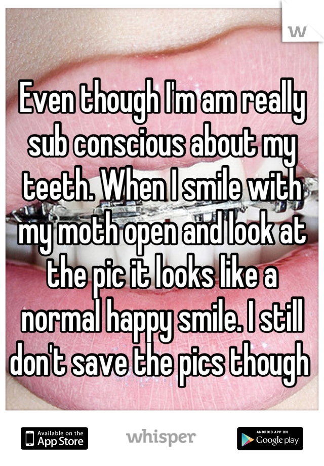 Even though I'm am really sub conscious about my teeth. When I smile with my moth open and look at the pic it looks like a normal happy smile. I still don't save the pics though 