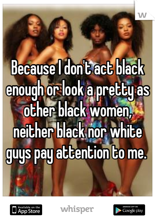 Because I don't act black enough or look a pretty as other black women, neither black nor white guys pay attention to me. 