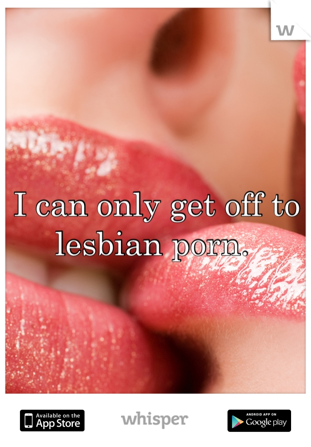 I can only get off to lesbian porn. 
