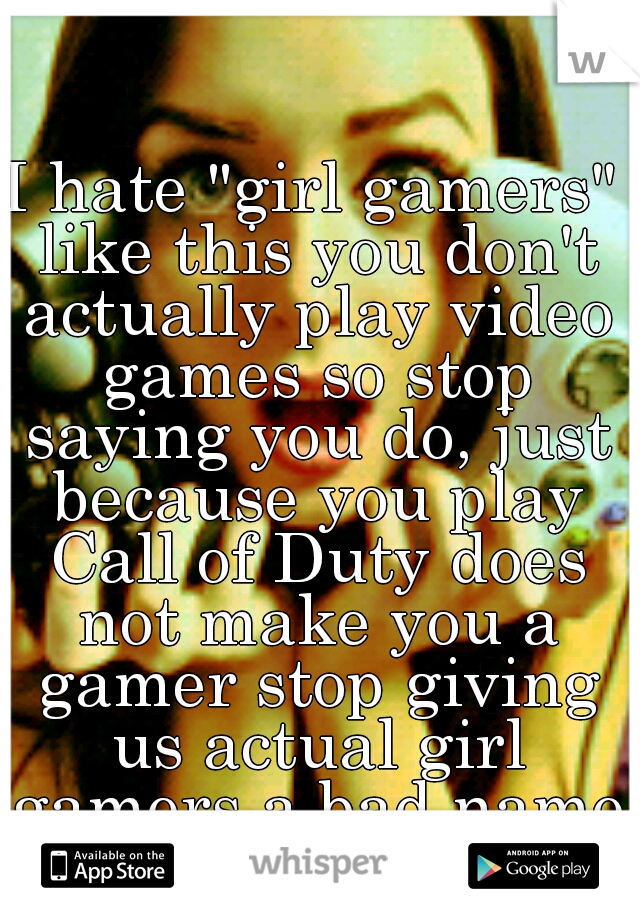 I hate "girl gamers" like this you don't actually play video games so stop saying you do, just because you play Call of Duty does not make you a gamer stop giving us actual girl gamers a bad name.