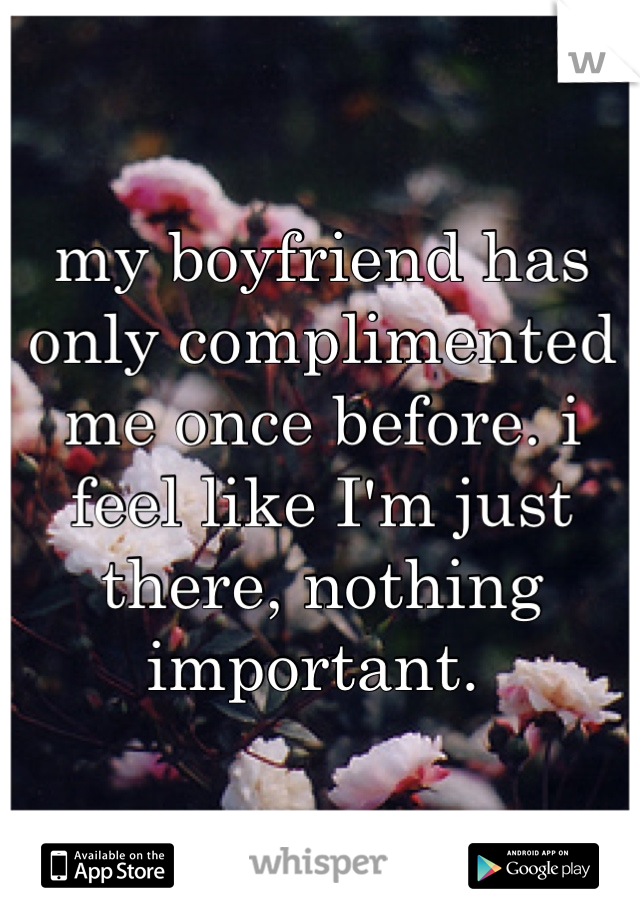 my boyfriend has only complimented me once before. i feel like I'm just there, nothing important. 
