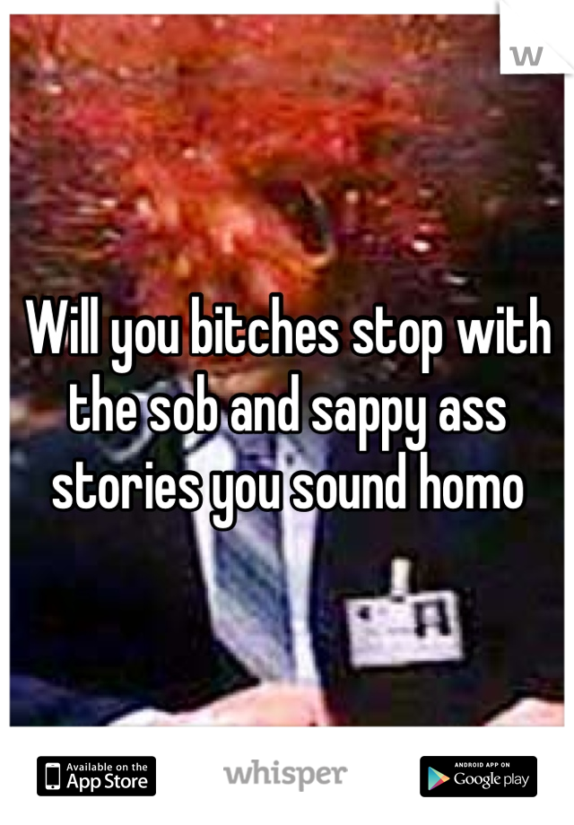 Will you bitches stop with the sob and sappy ass stories you sound homo