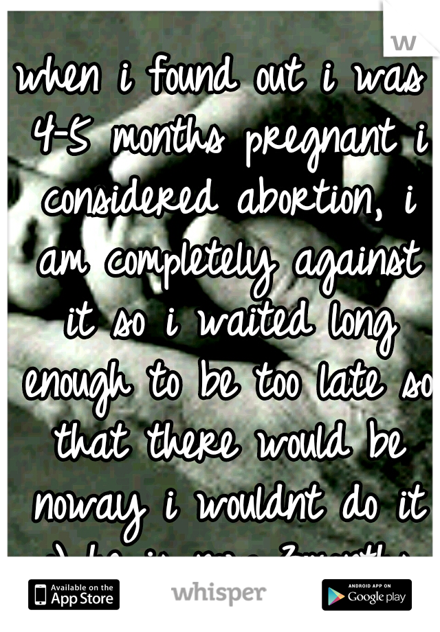 when i found out i was 4-5 months pregnant i considered abortion, i am completely against it so i waited long enough to be too late so that there would be noway i wouldnt do it :) he is now 3months