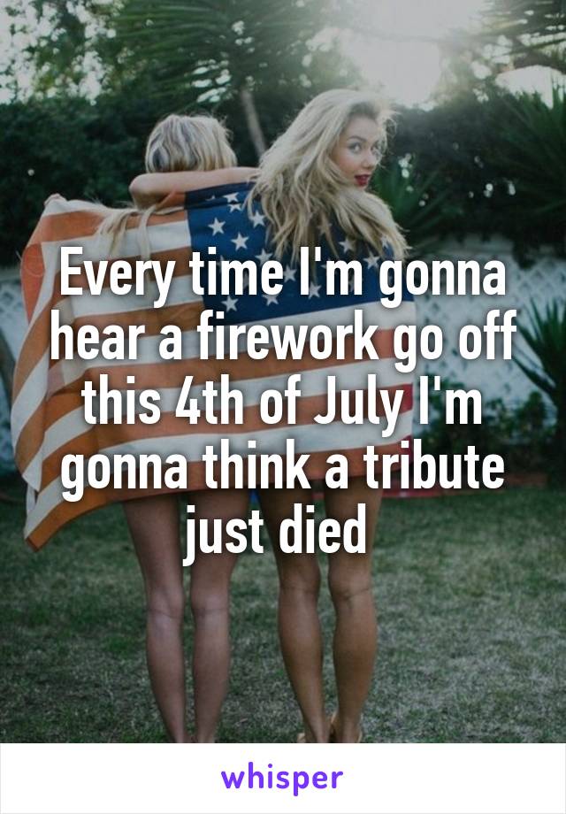 Every time I'm gonna hear a firework go off this 4th of July I'm gonna think a tribute just died 