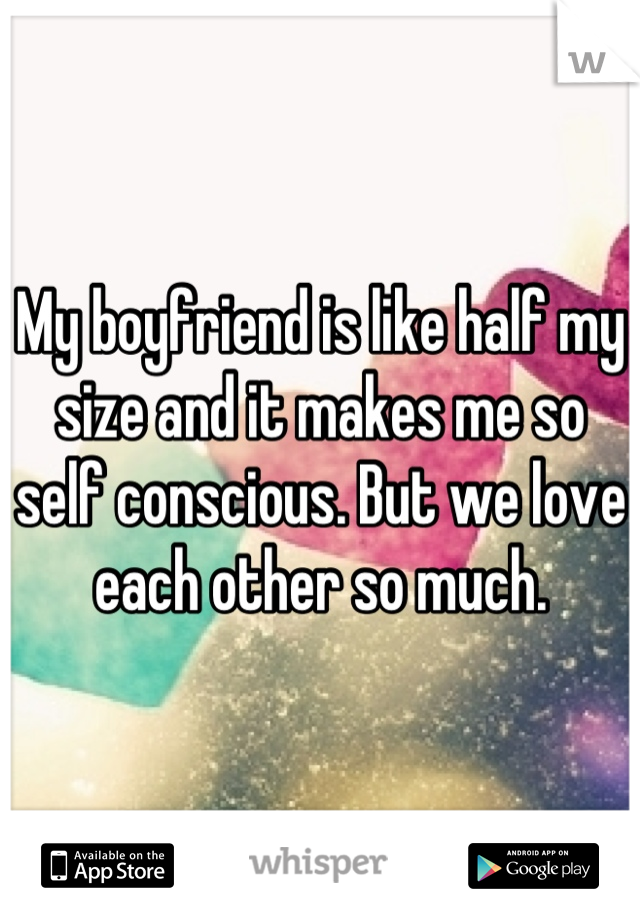 My boyfriend is like half my size and it makes me so self conscious. But we love each other so much.