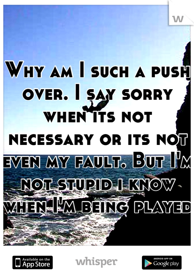 Why am I such a push over. I say sorry when its not necessary or its not even my fault. But I'm not stupid i know when I'm being played