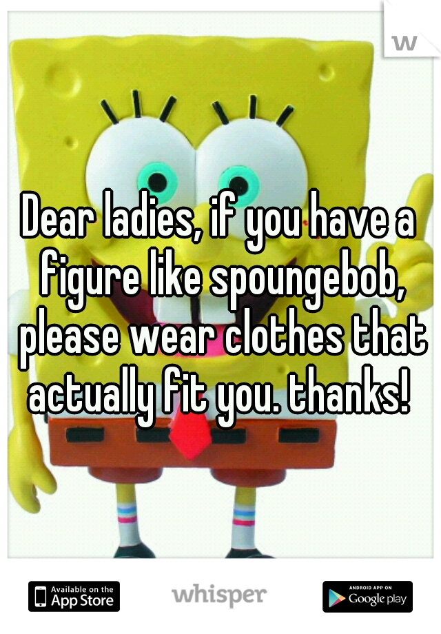 Dear ladies, if you have a figure like spoungebob, please wear clothes that actually fit you. thanks! 