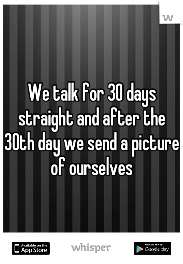 We talk for 30 days straight and after the 30th day we send a picture of ourselves