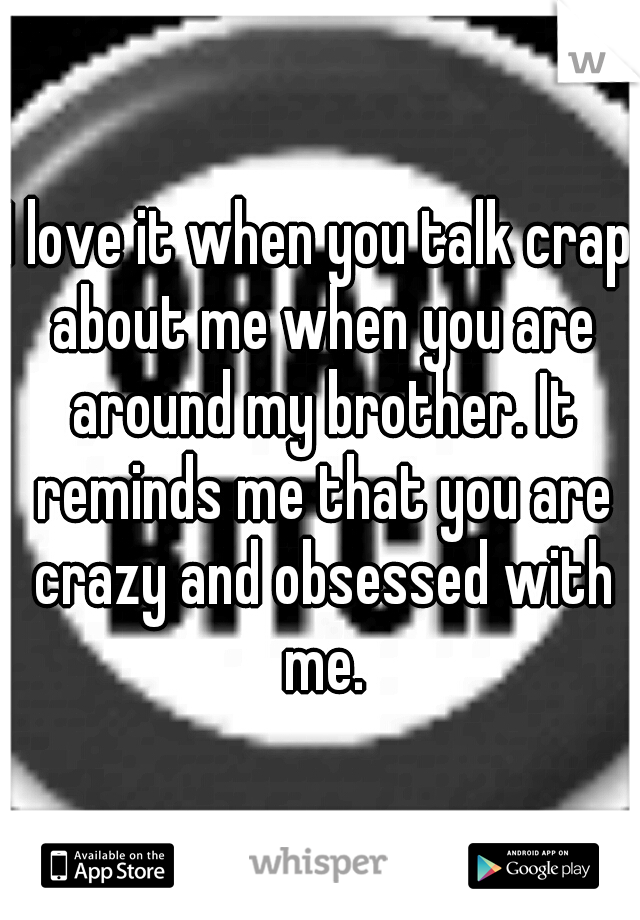 I love it when you talk crap about me when you are around my brother. It reminds me that you are crazy and obsessed with me.