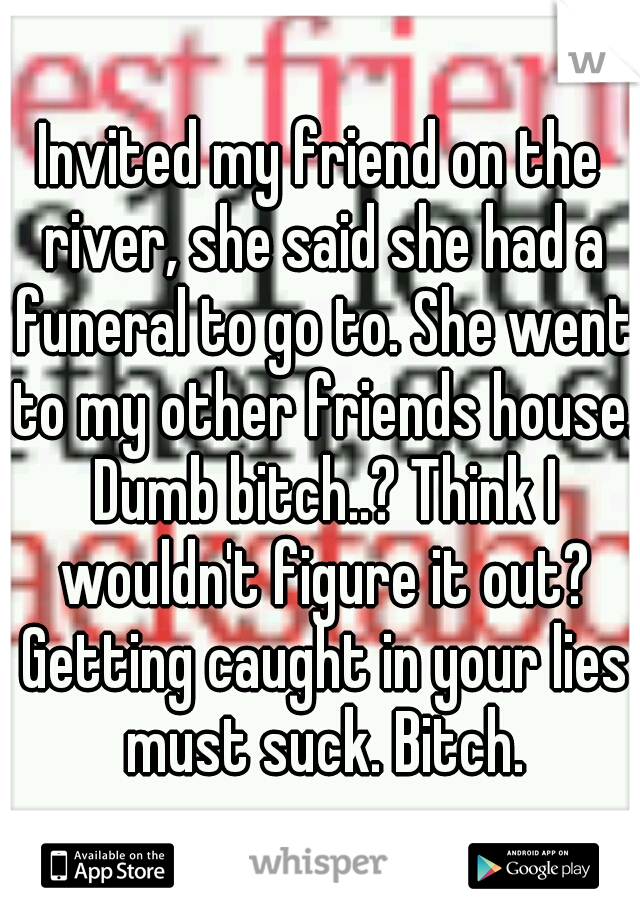 Invited my friend on the river, she said she had a funeral to go to. She went to my other friends house. Dumb bitch..? Think I wouldn't figure it out? Getting caught in your lies must suck. Bitch.