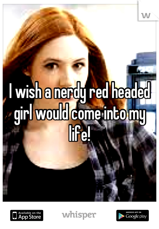 I wish a nerdy red headed girl would come into my life!