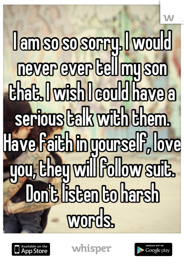 I am so so sorry. I would never ever tell my son that. I wish I could have a serious talk with them. Have faith in yourself, love you, they will follow suit. Don't listen to harsh words. 
