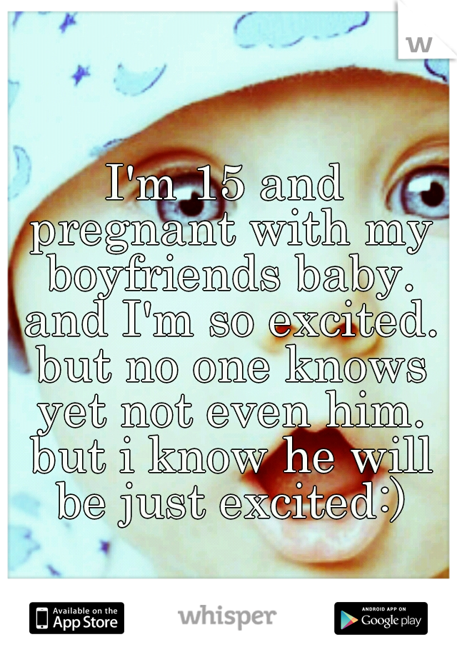I'm 15 and pregnant with my boyfriends baby. and I'm so excited. but no one knows yet not even him. but i know he will be just excited:)