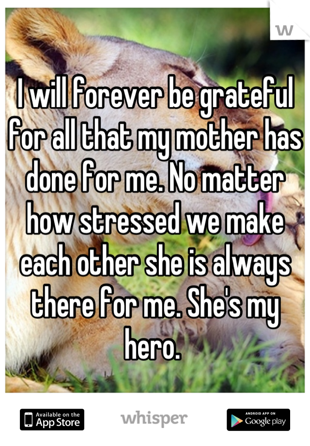 I will forever be grateful for all that my mother has done for me. No matter how stressed we make each other she is always there for me. She's my hero. 