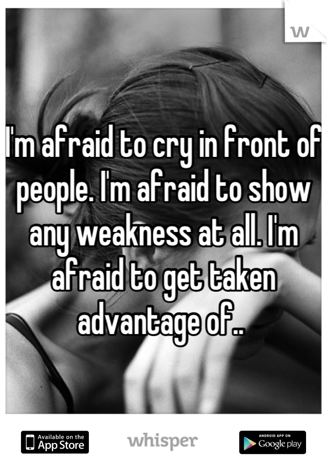 I'm afraid to cry in front of people. I'm afraid to show any weakness at all. I'm afraid to get taken advantage of.. 