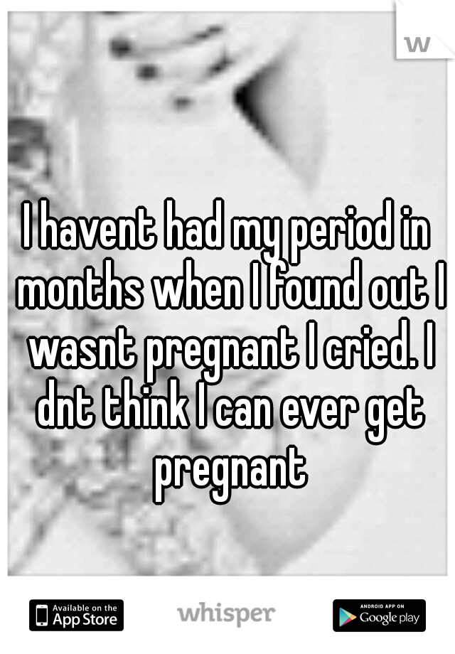 I havent had my period in months when I found out I wasnt pregnant I cried. I dnt think I can ever get pregnant