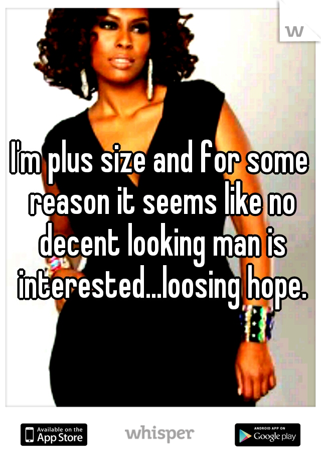 I'm plus size and for some reason it seems like no decent looking man is interested...loosing hope.