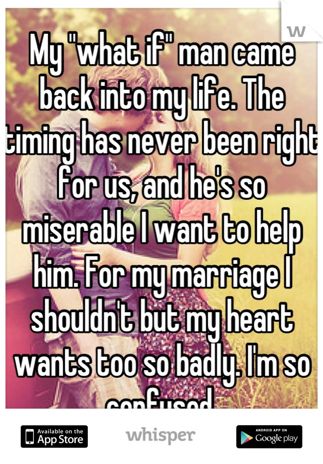 My "what if" man came back into my life. The timing has never been right for us, and he's so miserable I want to help him. For my marriage I shouldn't but my heart wants too so badly. I'm so confused.