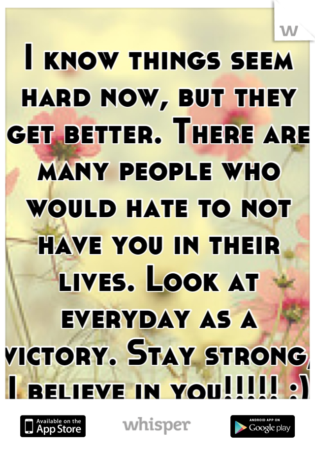 I know things seem hard now, but they get better. There are many people who would hate to not have you in their lives. Look at everyday as a victory. Stay strong, I believe in you!!!!! :)