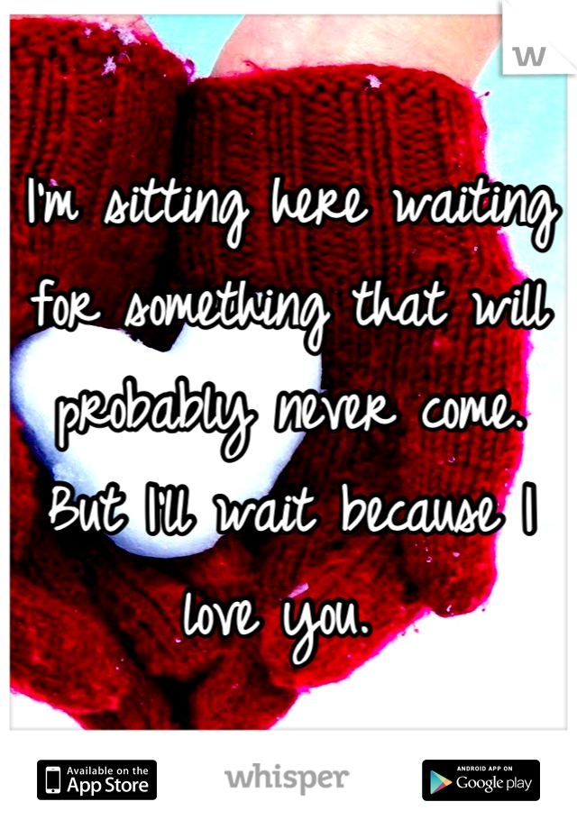 I'm sitting here waiting for something that will probably never come. But I'll wait because I love you. 