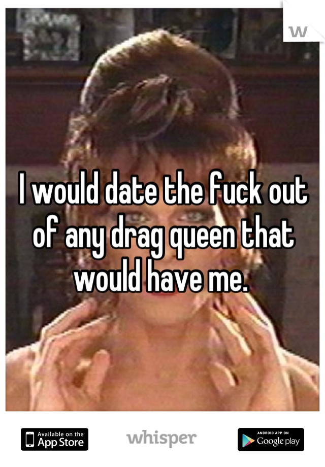 I would date the fuck out of any drag queen that would have me. 