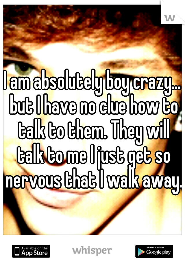I am absolutely boy crazy... but I have no clue how to talk to them. They will talk to me I just get so nervous that I walk away. 