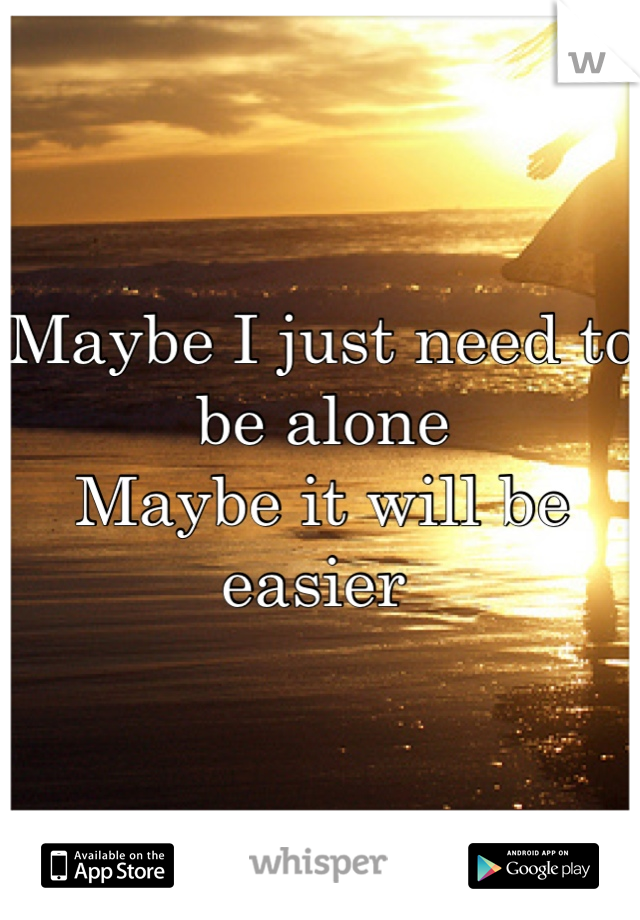 Maybe I just need to be alone 
Maybe it will be easier 