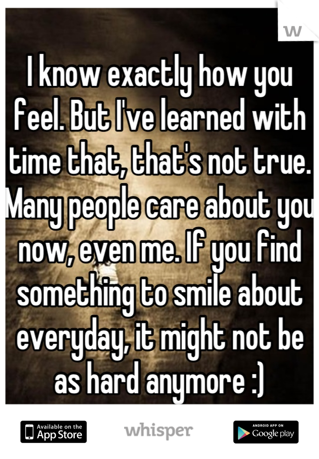 I know exactly how you feel. But I've learned with time that, that's not true. Many people care about you now, even me. If you find something to smile about everyday, it might not be as hard anymore :)