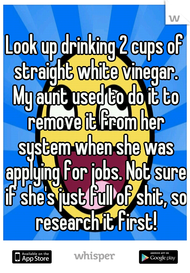 Look up drinking 2 cups of straight white vinegar. My aunt used to do it to remove it from her system when she was applying for jobs. Not sure if she's just full of shit, so research it first!