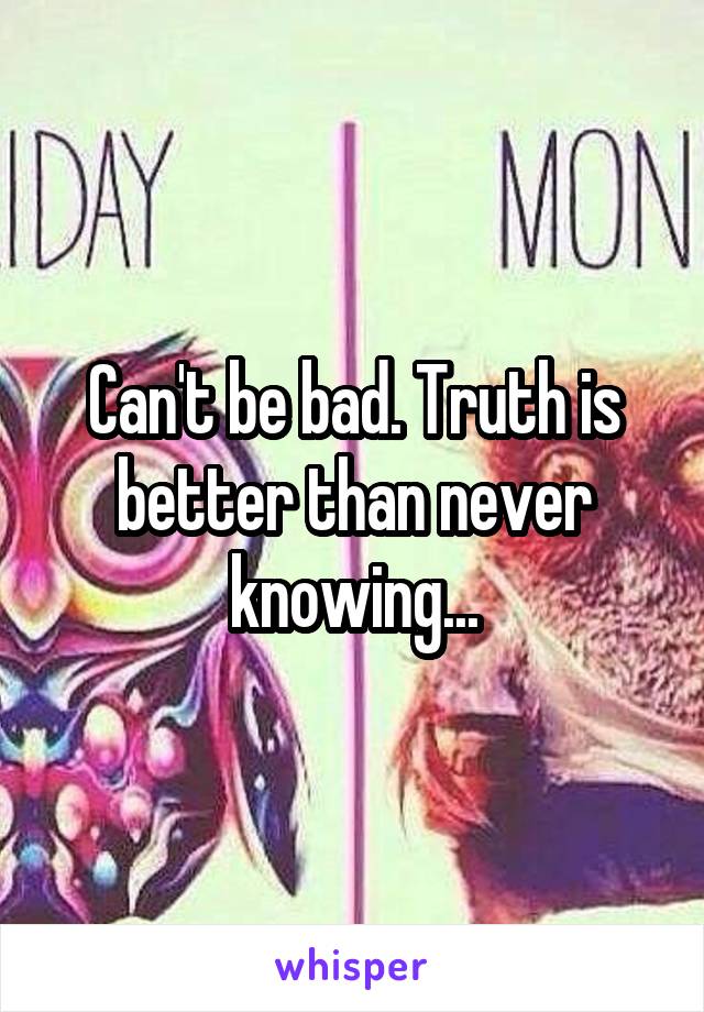 Can't be bad. Truth is better than never knowing...
