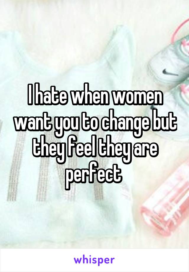 I hate when women want you to change but they feel they are perfect 